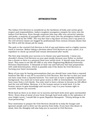 INTRODUCTION
The Indian Civil Services is considered as the backbone of India and carries great
respect and responsibilities. India's toughest youngsters compete for entry into the
Indian Civil Services. Even though corporate jobs may offer very attractive salaries
and perks, a majority of youngsters still crave entry into the prestigious Indian Civil
Services held by the UPSC. The very fact that a big share of every year's top posts in
the civil services exams are bagged by professionals from various streams shows that
the IAS is still the dream job for many.
The path to the coveted Civil Services is full of ups and downs and is a highly uneven
track to traverse. Before taking a decision about Civil Services as your career, it is
expedient to check up oneself and remain determined after wards.
The first step towards your success is to choose your goal honestly. I mean you
shouldn’t choose Civil Services as your goal simply because your father or mother
has a dream or there is a pressure from your social circle. It should come from your
heart. This exam is not like IIT-JEE or any other Engineering/Medical/University
Entrance Examination. It demands at least one and half-year full time preparation
with solid determination, which is possible only if the desire for Civil Services is
burning your heart incessantly.
Many of you may be having presumptions that you should have come from a reputed
Institute like IISc or any IIT to succeed in Civil Services. But the fact is that you need
not have come from a reputed Institute. You need not to have a splendid academic
background. You need not to have great scores in SSC or Intermediate. You need not
have come from a rich family. You only need to have a dream to become an IAS officer
and the rest will follow. Because, it is the human nature to work hard. It is the
human nature to gain knowledge and succeed. I say it is your human right to
succeed. Anyone can succeed.
Work hard as there is no short cut to success and hard work never goes unrewarded.
Never. Every drop of sweat of your brow through hard work adds to the splendour of
your bright career. I would like to quote Napoleon Bonaparte: “Victory belongs to the
most persevering.”
Your motivation to prepare for Civil Services should be to help the hunger and
ignorant people and to drive out the poverty from India. If you have this desire in
mind, then the Almighty will also help you to succeed in Civil Services.
4
 