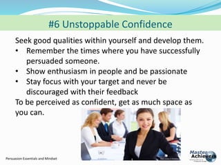 #6 Unstoppable Confidence 
Seek good qualities within yourself and develop them. 
• Remember the times where you have successfully 
persuaded someone. 
• Show enthusiasm in people and be passionate 
• Stay focus with your target and never be 
discouraged with their feedback 
To be perceived as confident, get as much space as 
you can. 
Persuasion Essentials and Mindset 
 