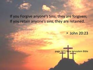 If you Forgive anyone’s Sins, they are forgiven;
If you retain anyone’s sins, they are retained.

                                      • John 20:23



                            page 1271 New Jerusalem Bible
 