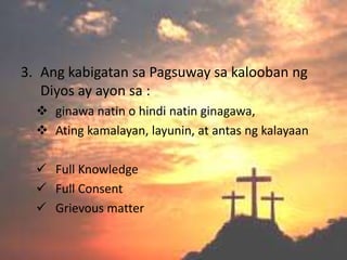 3. Ang kabigatan sa Pagsuway sa kalooban ng
   Diyos ay ayon sa :
   ginawa natin o hindi natin ginagawa,
   Ating kamalayan, layunin, at antas ng kalayaan

   Full Knowledge
   Full Consent
   Grievous matter
 