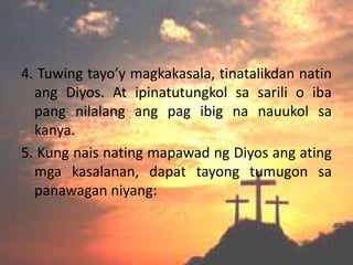 4. Tuwing tayo’y magkakasala, tinatalikdan natin
  ang Diyos. At ipinatutungkol sa sarili o iba
  pang nilalang ang pag ibig na nauukol sa
  kanya.
5. Kung nais nating mapawad ng Diyos ang ating
  mga kasalanan, dapat tayong tumugon sa
  panawagan niyang:
 