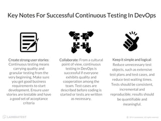 Key Notes For Successful Continuous Testing In DevOps
Create strong user stories:
Continuous testing means
carrying quality and
granular testing from the
very beginning. Make sure
you get good business
requirements to start
development. Ensure user
stories are testable and have
a good set of acceptance
criteria
Collaborate: From a cultural
point of view, continuous
testing in DevOps is
successful if everyone
exhibits quality and
cooperation among the
team. Test cases are
described before coding is
started or tests are written
as necessary.
Keep it simple and logical:
Reduce unnecessary test
objects, such as extensive
test plans and test cases, and
reduce test waiting times.
Tests should be consistent,
incremental and
reproducible; results should
be quantifiable and
meaningful.
 