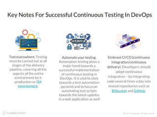 Key Notes For Successful Continuous Testing In DevOps
Test everywhere: Testing
must be carried out at all
stages of the delivery
pipeline, covering all the
aspects of the entire
environment be it
production or QA
environment.
Automate your testing:
Automation testing plays a
major hand towards a
successful implementation
of continuous testing in
DevOps. It is vital to stick
towards a test automation
pyramid and to focus on
automating test scripts
towards the latest updates
in a web application as well
Embrace CI/CD (continuous
integration/continuous
delivery): Developers should
adopt continuous
integration – by integrating
code several times a day into
shared repositories such as
Bitbucket and GitHub.
 