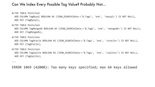 Can We Index Every Possible Tag Value? Probably Not…
50
ALTER TABLE PostsJson
ADD COLUMN TagMysql BOOLEAN AS (JSON_SEARCH(Data->'$.Tags', 'one', '<mysql>') IS NOT NULL),
ADD KEY (TagMysql);
ALTER TABLE PostsJson
ADD COLUMN TagMongodb BOOLEAN AS (JSON_SEARCH(Data->'$.Tags', 'one', '<mongodb>') IS NOT NULL),
ADD KEY (TagMongodb);
ALTER TABLE PostsJson
ADD COLUMN TagOracle BOOLEAN AS (JSON_SEARCH(Data->'$.Tags', 'one', '<oracle>') IS NOT NULL),
ADD KEY (TagOracle);
ALTER TABLE PostsJson
ADD COLUMN TagSqlite BOOLEAN AS (JSON_SEARCH(Data->'$.Tags', 'one', '<sqlite>') IS NOT NULL),
ADD KEY (TagSqlite);
...
ERROR 1069 (42000): Too many keys specified; max 64 keys allowed
 