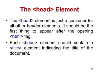 The <head> Element
• The <head> element is just a container for
all other header elements. It should be the
first thing to appear after the opening
<html> tag.
• Each <head> element should contain a
<title> element indicating the title of the
document.
11
 
