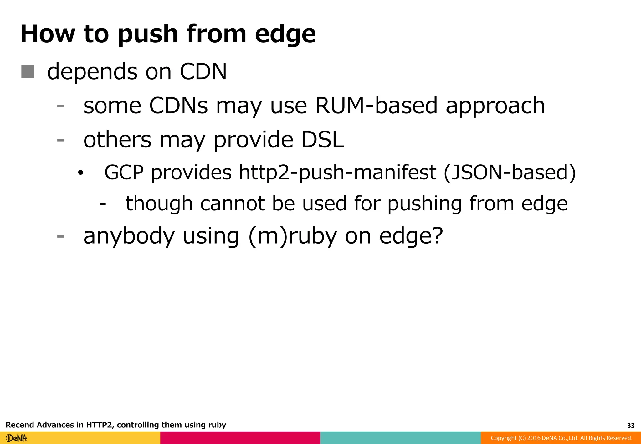 Copyright (C) 2016 DeNA Co.,Ltd. All Rights Reserved.
How to push from edge
 depends on CDN
⁃ some CDNs may use RUM-based approach
⁃ others may provide DSL
• GCP provides http2-push-manifest (JSON-based)
⁃ though cannot be used for pushing from edge
⁃ anybody using (m)ruby on edge?
33Recend Advances in HTTP2, controlling them using ruby
 