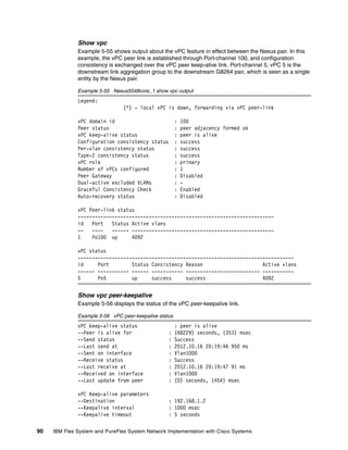 90 IBM Flex System and PureFlex System Network Implementation with Cisco Systems
Show vpc
Example 5-55 shows output about the vPC feature in effect between the Nexus pair. In this
example, the vPC peer link is established through Port-channel 100, and configuration
consistency is exchanged over the vPC peer keep-alive link. Port-channel 5, vPC 5 is the
downstream link aggregation group to the downstream G8264 pair, which is seen as a single
entity by the Nexus pair.
Example 5-55 Nexus5548core_1 show vpc output
Legend:
(*) - local vPC is down, forwarding via vPC peer-link
vPC domain id : 100
Peer status : peer adjacency formed ok
vPC keep-alive status : peer is alive
Configuration consistency status : success
Per-vlan consistency status : success
Type-2 consistency status : success
vPC role : primary
Number of vPCs configured : 1
Peer Gateway : Disabled
Dual-active excluded VLANs : -
Graceful Consistency Check : Enabled
Auto-recovery status : Disabled
vPC Peer-link status
---------------------------------------------------------------------
id Port Status Active vlans
-- ---- ------ --------------------------------------------------
1 Po100 up 4092
vPC status
----------------------------------------------------------------------------
id Port Status Consistency Reason Active vlans
------ ----------- ------ ----------- -------------------------- -----------
5 Po5 up success success 4092
Show vpc peer-keepalive
Example 5-56 displays the status of the vPC peer-keepalive link.
Example 5-56 vPC peer-keepalive status
vPC keep-alive status : peer is alive
--Peer is alive for : (68229) seconds, (353) msec
--Send status : Success
--Last send at : 2012.10.16 20:19:46 950 ms
--Sent on interface : Vlan1000
--Receive status : Success
--Last receive at : 2012.10.16 20:19:47 91 ms
--Received on interface : Vlan1000
--Last update from peer : (0) seconds, (454) msec
vPC Keep-alive parameters
--Destination : 192.168.1.2
--Keepalive interval : 1000 msec
--Keepalive timeout : 5 seconds
 