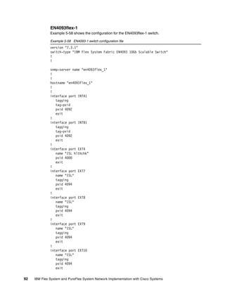 92 IBM Flex System and PureFlex System Network Implementation with Cisco Systems
EN4093flex-1
Example 5-58 shows the configuration for the EN4093flex-1 switch.
Example 5-58 EN4093-1 switch configuration file
version "7.3.1"
switch-type "IBM Flex System Fabric EN4093 10Gb Scalable Switch"
!
!
snmp-server name "en4093flex_1"
!
!
hostname "en4093flex_1"
!
!
interface port INTA1
tagging
tag-pvid
pvid 4092
exit
!
interface port INTB1
tagging
tag-pvid
pvid 4092
exit
!
interface port EXT4
name "ISL hlthchk"
pvid 4000
exit
!
interface port EXT7
name "ISL"
tagging
pvid 4094
exit
!
interface port EXT8
name "ISL"
tagging
pvid 4094
exit
!
interface port EXT9
name "ISL"
tagging
pvid 4094
exit
!
interface port EXT10
name "ISL"
tagging
pvid 4094
exit
 