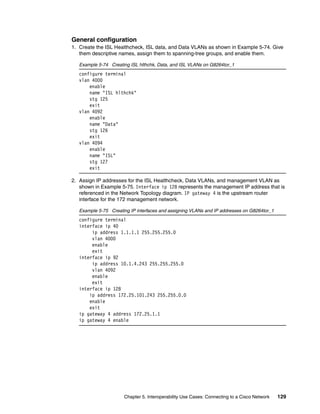 Chapter 5. Interoperability Use Cases: Connecting to a Cisco Network 129
General configuration
1. Create the ISL Healthcheck, ISL data, and Data VLANs as shown in Example 5-74. Give
them descriptive names, assign them to spanning-tree groups, and enable them.
Example 5-74 Creating ISL hlthchk, Data, and ISL VLANs on G8264tor_1
configure terminal
vlan 4000
enable
name "ISL hlthchk"
stg 125
exit
vlan 4092
enable
name "Data"
stg 126
exit
vlan 4094
enable
name "ISL"
stg 127
exit
2. Assign IP addresses for the ISL Healthcheck, Data VLANs, and management VLAN as
shown in Example 5-75. Interface ip 128 represents the management IP address that is
referenced in the Network Topology diagram. IP gateway 4 is the upstream router
interface for the 172 management network.
Example 5-75 Creating IP interfaces and assigning VLANs and IP addresses on G8264tor_1
configure terminal
interface ip 40
ip address 1.1.1.1 255.255.255.0
vlan 4000
enable
exit
interface ip 92
ip address 10.1.4.243 255.255.255.0
vlan 4092
enable
exit
interface ip 128
ip address 172.25.101.243 255.255.0.0
enable
exit
ip gateway 4 address 172.25.1.1
ip gateway 4 enable
 