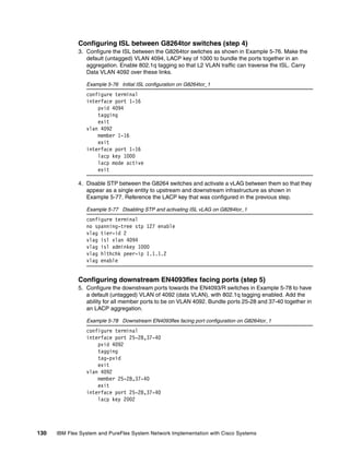 130 IBM Flex System and PureFlex System Network Implementation with Cisco Systems
Configuring ISL between G8264tor switches (step 4)
3. Configure the ISL between the G8264tor switches as shown in Example 5-76. Make the
default (untagged) VLAN 4094, LACP key of 1000 to bundle the ports together in an
aggregation. Enable 802.1q tagging so that L2 VLAN traffic can traverse the ISL. Carry
Data VLAN 4092 over these links.
Example 5-76 Initial ISL configuration on G8264tor_1
configure terminal
interface port 1-16
pvid 4094
tagging
exit
vlan 4092
member 1-16
exit
interface port 1-16
lacp key 1000
lacp mode active
exit
4. Disable STP between the G8264 switches and activate a vLAG between them so that they
appear as a single entity to upstream and downstream infrastructure as shown in
Example 5-77. Reference the LACP key that was configured in the previous step.
Example 5-77 Disabling STP and activating ISL vLAG on G8264tor_1
configure terminal
no spanning-tree stp 127 enable
vlag tier-id 2
vlag isl vlan 4094
vlag isl adminkey 1000
vlag hlthchk peer-ip 1.1.1.2
vlag enable
Configuring downstream EN4093flex facing ports (step 5)
5. Configure the downstream ports towards the EN4093/R switches in Example 5-78 to have
a default (untagged) VLAN of 4092 (data VLAN), with 802.1q tagging enabled. Add the
ability for all member ports to be on VLAN 4092. Bundle ports 25-28 and 37-40 together in
an LACP aggregation.
Example 5-78 Downstream EN4093flex facing port configuration on G8264tor_1
configure terminal
interface port 25-28,37-40
pvid 4092
tagging
tag-pvid
exit
vlan 4092
member 25-28,37-40
exit
interface port 25-28,37-40
lacp key 2002
 