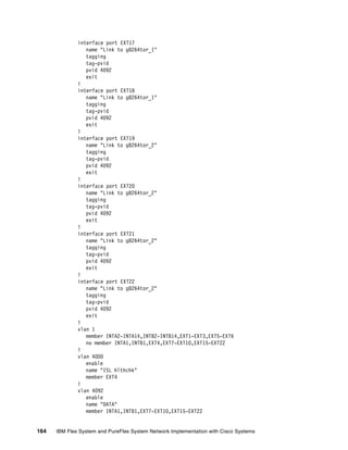 164 IBM Flex System and PureFlex System Network Implementation with Cisco Systems
interface port EXT17
name "Link to g8264tor_1"
tagging
tag-pvid
pvid 4092
exit
!
interface port EXT18
name "Link to g8264tor_1"
tagging
tag-pvid
pvid 4092
exit
!
interface port EXT19
name "Link to g8264tor_2"
tagging
tag-pvid
pvid 4092
exit
!
interface port EXT20
name "Link to g8264tor_2"
tagging
tag-pvid
pvid 4092
exit
!
interface port EXT21
name "Link to g8264tor_2"
tagging
tag-pvid
pvid 4092
exit
!
interface port EXT22
name "Link to g8264tor_2"
tagging
tag-pvid
pvid 4092
exit
!
vlan 1
member INTA2-INTA14,INTB2-INTB14,EXT1-EXT3,EXT5-EXT6
no member INTA1,INTB1,EXT4,EXT7-EXT10,EXT15-EXT22
!
vlan 4000
enable
name "ISL hlthchk"
member EXT4
!
vlan 4092
enable
name "DATA"
member INTA1,INTB1,EXT7-EXT10,EXT15-EXT22
 