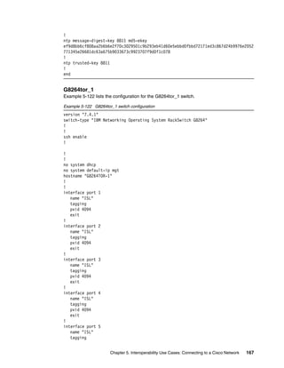 Chapter 5. Interoperability Use Cases: Connecting to a Cisco Network 167
!
ntp message-digest-key 8811 md5-ekey
ef9d8bb6cf808aa2b6b6e2f70c3029501c9b293eb41d60e5ebbd0fbbd72171ed3c867d24b9976e2052
771345e26681dc63a675b9033673c9923707f9d0f1c078
!
ntp trusted-key 8811
!
end
G8264tor_1
Example 5-122 lists the configuration for the G8264tor_1 switch.
Example 5-122 G8264tor_1 switch configuration
version "7.4.1"
switch-type "IBM Networking Operating System RackSwitch G8264"
!
!
ssh enable
!
!
!
no system dhcp
no system default-ip mgt
hostname "G8264TOR-1"
!
!
interface port 1
name "ISL"
tagging
pvid 4094
exit
!
interface port 2
name "ISL"
tagging
pvid 4094
exit
!
interface port 3
name "ISL"
tagging
pvid 4094
exit
!
interface port 4
name "ISL"
tagging
pvid 4094
exit
!
interface port 5
name "ISL"
tagging
 