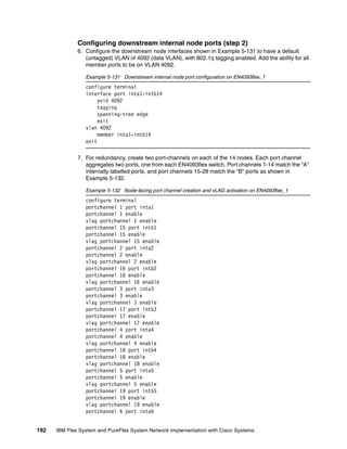 192 IBM Flex System and PureFlex System Network Implementation with Cisco Systems
Configuring downstream internal node ports (step 2)
6. Configure the downstream node interfaces shown in Example 5-131 to have a default
(untagged) VLAN of 4092 (data VLAN), with 802.1q tagging enabled. Add the ability for all
member ports to be on VLAN 4092.
Example 5-131 Downstream internal node port configuration on EN4093flex_1
configure terminal
interface port inta1-intb14
pvid 4092
tagging
spanning-tree edge
exit
vlan 4092
member inta1-intb14
exit
7. For redundancy, create two port-channels on each of the 14 nodes. Each port channel
aggregates two ports, one from each EN4093flex switch. Port channels 1-14 match the “A”
internally labelled ports, and port channels 15-28 match the “B” ports as shown in
Example 5-132.
Example 5-132 Node-facing port channel creation and vLAG activation on EN4093flex_1
configure terminal
portchannel 1 port inta1
portchannel 1 enable
vlag portchannel 1 enable
portchannel 15 port intb1
portchannel 15 enable
vlag portchannel 15 enable
portchannel 2 port inta2
portchannel 2 enable
vlag portchannel 2 enable
portchannel 16 port intb2
portchannel 16 enable
vlag portchannel 16 enable
portchannel 3 port inta3
portchannel 3 enable
vlag portchannel 3 enable
portchannel 17 port intb3
portchannel 17 enable
vlag portchannel 17 enable
portchannel 4 port inta4
portchannel 4 enable
vlag portchannel 4 enable
portchannel 18 port intb4
portchannel 18 enable
vlag portchannel 18 enable
portchannel 5 port inta5
portchannel 5 enable
vlag portchannel 5 enable
portchannel 19 port intb5
portchannel 19 enable
vlag portchannel 19 enable
portchannel 6 port inta6
 