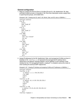 Chapter 5. Interoperability Use Cases: Connecting to a Cisco Network 195
General configuration
1. Begin by creating the Point-to-Point L3 VLANs (20 and 21), ISL Healthcheck, ISL data,
and Data VLANs as shown in Example 5-136. Give them descriptive names, assign them
to spanning-tree groups, and enable them.
Example 5-136 Creating vlan 20, vlan21, ISL hlthchk, Data, and ISL vlans on G8264tor_1
configure terminal
vlan 20
enable
name "VLAN 20"
stg 20
vlan 21
enable
name "VLAN 21"
stg 21
vlan 4000
enable
name "ISL hlthchk"
stg 125
exit
vlan 4092
enable
name "Data"
stg 126
exit
vlan 4094
enable
name "ISL"
stg 127
exit
2. Assign IP addresses for the ISL Healthcheck, Data, and management VLANs as shown in
Example 5-137. interface ip 128 represents the management IP address that is
referenced in the Network Topology diagram, and IP gateway 4 is the upstream router
interface for the 172 management network. Loopback 1 is created to use as the router-id
when building the eventual OSPF adjacencies.
Example 5-137 Creating IP interfaces and assigning VLANs and IP addresses on G8264tor_1
configure terminal
interface ip 40
ip address 1.1.1.1 255.255.255.0
vlan 4000
enable
exit
interface ip 92
ip address 10.1.4.243 255.255.255.0
vlan 4092
enable
exit
interface ip 128
ip address 172.25.101.243 255.255.0.0
enable
exit
interface loopback 1
 