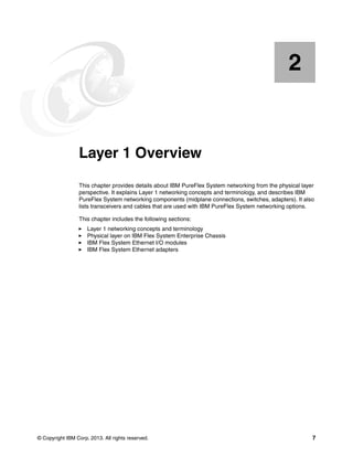 © Copyright IBM Corp. 2013. All rights reserved. 7
Chapter 2. Layer 1 Overview
This chapter provides details about IBM PureFlex System networking from the physical layer
perspective. It explains Layer 1 networking concepts and terminology, and describes IBM
PureFlex System networking components (midplane connections, switches, adapters). It also
lists transceivers and cables that are used with IBM PureFlex System networking options.
This chapter includes the following sections:
Layer 1 networking concepts and terminology
Physical layer on IBM Flex System Enterprise Chassis
IBM Flex System Ethernet I/O modules
IBM Flex System Ethernet adapters
2
 