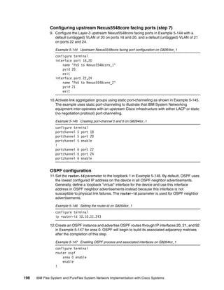 198 IBM Flex System and PureFlex System Network Implementation with Cisco Systems
Configuring upstream Nexus5548core facing ports (step 7)
9. Configure the Layer-3 upstream Nexus5548core facing ports in Example 5-144 with a
default (untagged) VLAN of 20 on ports 18 and 20, and a default (untagged) VLAN of 21
on ports 22 and 24.
Example 5-144 Upstream Nexus5548core facing port configuration on G8264tor_1
configure terminal
interface port 18,20
name "Po5 to Nexus5548core_1"
pvid 20
exit
interface port 22,24
name "Po5 to Nexus5548core_2"
pvid 21
exit
10.Activate link aggregation groups using static port-channeling as shown in Example 5-145.
The example uses static port-channeling to illustrate that IBM System Networking
equipment inter-operates with an upstream Cisco infrastructure with either LACP or static
(no negotiation protocol) port-channeling.
Example 5-145 Creating port-channel 5 and 6 on G8264tor_1
configure terminal
portchannel 5 port 18
portchannel 5 port 20
portchannel 5 enable
!
portchannel 6 port 22
portchannel 6 port 24
portchannel 6 enable
OSPF configuration
11.Set the router-id parameter to the loopback 1 in Example 5-146. By default, OSPF uses
the lowest configured IP address on the device in all OSPF neighbor advertisements.
Generally, define a loopback “virtual” interface for the device and use this interface
address in OSPF neighbor advertisements instead because this interface is not
susceptible to physical link failures. The router-id parameter is used for OSPF neighbor
advertisements.
Example 5-146 Setting the router-id on G8264tor_1
configure terminal
ip router-id 10.10.11.243
12.Create an OSPF instance and advertise OSPF routes through IP interfaces 20, 21, and 92
in Example 5-147 for area 0. OSPF will begin to build its associated adjacency matrixes
after the completion of this step.
Example 5-147 Enabling OSPF process and associated interfaces on G8264tor_1
configure terminal
router ospf
area 0 enable
enable
!
 