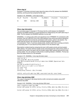 Chapter 5. Interoperability Use Cases: Connecting to a Cisco Network 211
Show vlag isl
Example 5-178 shows command output about the status of the ISL between the EN4093/R
switches, and the ports that comprise the ISL itself.
Example 5-178 EN4093flex_1 show vlag isl output
ISL_ID ISL_Vlan ISL_Trunk ISL_Members Link_State Trunk_State
65 4094 Adminkey 1000 EXT7 UP UP
EXT8 UP UP
EXT9 UP UP
EXT10 UP UP
Show vlag information
The command output in Example 5-179 shows that the vLAG between the EN4093/R
switches and G8264 switches is up and operational as referenced by the LACP admin key of
2000. The ISL between the EN4093/R switches is up as well.
EN4093flex_1 is acting as the admin and operational role of PRIMARY. For centralized vLAG
functions, such as vLAG STP, one of the vLAG switches must control the protocol operations.
To select the switch that controls the centralized vLAG function, perform role election. The
switch with the primary role controls the centralized operation. Role election is
non-preemptive. That is, if a primary already exists, another switch that is coming up remains
as secondary even if it can become primary based on the role election logic.
Role election is determined by comparing the local vLAG system priority and local system
MAC address. The switch with the smaller priority value becomes the vLAG primary switch. If
priorities are the same, the switch with the smaller system MAC address becomes the vLAG
primary switch. You can configure vLAG priority to anything between <0-65535>. Priority was
left at the default value of 0 in all examples.
Example 5-179 EN4093flex_1 show vlag information output
vLAG Tier ID: 1
vLAG system MAC: 08:17:f4:c3:dd:00
Local MAC 6c:ae:8b:bf:6d:00 Priority 0 Admin Role PRIMARY (Operational Role
PRIMARY)
Peer MAC 6c:ae:8b:bf:fe:00 Priority 0
Health local 1.1.1.1 peer 1.1.1.2 State UP
ISL trunk id 65
ISL state Up
Startup Delay Interval: 120s (Finished)
vLAG 65: config with admin key 2000, associated trunk 66, state formed
Show vlag adminkey 2000
The output in Example 5-180 shows that the vLAG is formed and enabled using LACP
reference key 2000.
Example 5-180 EN4093flex_1 show vlag adminkey 2000 output
vLAG is enabled on admin key 2000
Current LACP params for EXT15: active, Priority 32768, Admin Key 2000, Min-Links 1
Current LACP params for EXT16: active, Priority 32768, Admin Key 2000, Min-Links 1
 