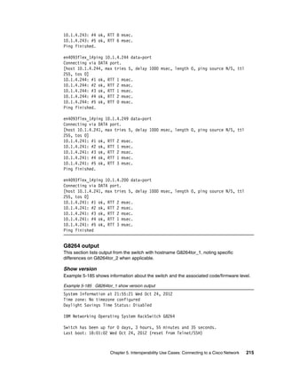 Chapter 5. Interoperability Use Cases: Connecting to a Cisco Network 215
10.1.4.243: #4 ok, RTT 8 msec.
10.1.4.243: #5 ok, RTT 6 msec.
Ping finished.
en4093flex_1#ping 10.1.4.244 data-port
Connecting via DATA port.
[host 10.1.4.244, max tries 5, delay 1000 msec, length 0, ping source N/S, ttl
255, tos 0]
10.1.4.244: #1 ok, RTT 1 msec.
10.1.4.244: #2 ok, RTT 2 msec.
10.1.4.244: #3 ok, RTT 1 msec.
10.1.4.244: #4 ok, RTT 2 msec.
10.1.4.244: #5 ok, RTT 0 msec.
Ping finished.
en4093flex_1#ping 10.1.4.249 data-port
Connecting via DATA port.
[host 10.1.4.241, max tries 5, delay 1000 msec, length 0, ping source N/S, ttl
255, tos 0]
10.1.4.241: #1 ok, RTT 2 msec.
10.1.4.241: #2 ok, RTT 1 msec.
10.1.4.241: #3 ok, RTT 2 msec.
10.1.4.241: #4 ok, RTT 1 msec.
10.1.4.241: #5 ok, RTT 3 msec.
Ping finished.
en4093flex_1#ping 10.1.4.200 data-port
Connecting via DATA port.
[host 10.1.4.241, max tries 5, delay 1000 msec, length 0, ping source N/S, ttl
255, tos 0]
10.1.4.241: #1 ok, RTT 2 msec.
10.1.4.241: #2 ok, RTT 2 msec.
10.1.4.241: #3 ok, RTT 2 msec.
10.1.4.241: #4 ok, RTT 1 msec.
10.1.4.241: #5 ok, RTT 3 msec.
Ping finished
G8264 output
This section lists output from the switch with hostname G8264tor_1, noting specific
differences on G8264tor_2 when applicable.
Show version
Example 5-185 shows information about the switch and the associated code/firmware level.
Example 5-185 G8264tor_1 show version output
System Information at 21:55:21 Wed Oct 24, 2012
Time zone: No timezone configured
Daylight Savings Time Status: Disabled
IBM Networking Operating System RackSwitch G8264
Switch has been up for 0 days, 3 hours, 55 minutes and 35 seconds.
Last boot: 18:01:02 Wed Oct 24, 2012 (reset from Telnet/SSH)
 