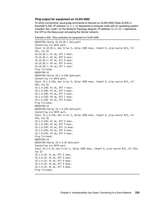 Chapter 5. Interoperability Use Cases: Connecting to a Cisco Network 225
Ping output for equipment on VLAN 4092
To verify connectivity, issue ping commands to devices on VLAN 4092 (Data VLAN) in
Example 5-203. IP address 10.4.1.10 represents a compute node with an operating system
installed, flex_node1 on the Network Topology diagram. IP address 10.10.30.1 represents
the VIP on the Nexus pair simulating the Server network.
Example 5-203 Ping verification for equipment on VLAN 4092
G8264TOR-1#ping 10.10.30.1 data-port
Connecting via DATA port.
[host 10.10.30.1, max tries 5, delay 1000 msec, length 0, ping source N/S, ttl
255, tos 0]
10.10.30.1: #1 ok, RTT 1 msec.
10.10.30.1: #2 ok, RTT 0 msec.
10.10.30.1: #3 ok, RTT 0 msec.
10.10.30.1: #4 ok, RTT 0 msec.
10.10.30.1: #5 ok, RTT 1 msec.
Ping finished.
G8264TOR-1#
G8264TOR-1#ping 10.1.4.238 data-port
Connecting via DATA port.
[host 10.1.4.238, max tries 5, delay 1000 msec, length 0, ping source N/S, ttl
255, tos 0]
10.1.4.238: #1 ok, RTT 7 msec.
10.1.4.238: #2 ok, RTT 3 msec.
10.1.4.238: #3 ok, RTT 2 msec.
10.1.4.238: #4 ok, RTT 1 msec.
10.1.4.238: #5 ok, RTT 0 msec.
Ping finished.
G8264TOR-1#
G8264TOR-1#ping 10.1.4.239 data-port
Connecting via DATA port.
[host 10.1.4.239, max tries 5, delay 1000 msec, length 0, ping source N/S, ttl
255, tos 0]
10.1.4.239: #1 ok, RTT 5 msec.
10.1.4.239: #2 ok, RTT 0 msec.
10.1.4.239: #3 ok, RTT 13 msec.
10.1.4.239: #4 ok, RTT 0 msec.
10.1.4.239: #5 ok, RTT 0 msec.
Ping finished.
G8264TOR-1#
G8264TOR-1#ping 10.1.4.10 data-port
Connecting via DATA port.
[host 10.1.4.10, max tries 5, delay 1000 msec, length 0, ping source N/S, ttl 255,
tos 0]
10.1.4.10: #1 ok, RTT 2 msec.
10.1.4.10: #2 ok, RTT 0 msec.
10.1.4.10: #3 ok, RTT 0 msec.
10.1.4.10: #4 ok, RTT 0 msec.
10.1.4.10: #5 ok, RTT 0 msec.
Ping finished.
 