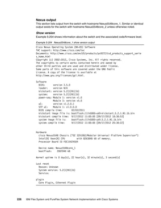 226 IBM Flex System and PureFlex System Network Implementation with Cisco Systems
Nexus output
This section lists output from the switch with hostname Nexus5548core_1. Similar or identical
output exists for the switch with hostname Nexus5548core_2 unless otherwise noted.
Show version
Example 5-204 shows information about the switch and the associated code/firmware level.
Example 5-204 Nexus5548core_1 show version output
Cisco Nexus Operating System (NX-OS) Software
TAC support: http://www.cisco.com/tac
Documents: http://www.cisco.com/en/US/products/ps9372/tsd_products_support_serie
s_home.html
Copyright (c) 2002-2012, Cisco Systems, Inc. All rights reserved.
The copyrights to certain works contained herein are owned by
other third parties and are used and distributed under license.
Some parts of this software are covered under the GNU Public
License. A copy of the license is available at
http://www.gnu.org/licenses/gpl.html.
Software
BIOS: version 3.5.0
loader: version N/A
kickstart: version 5.2(1)N1(1b)
system: version 5.2(1)N1(1b)
power-seq: Module 1: version v1.0
Module 3: version v5.0
uC: version v1.2.0.1
SFP uC: Module 1: v1.0.0.0
BIOS compile time: 02/03/2011
kickstart image file is: bootflash:///n5000-uk9-kickstart.5.2.1.N1.1b.bin
kickstart compile time: 9/17/2012 11:00:00 [09/17/2012 18:38:53]
system image file is: bootflash:///n5000-uk9.5.2.1.N1.1b.bin
system compile time: 9/17/2012 11:00:00 [09/17/2012 20:38:22]
Hardware
cisco Nexus5548 Chassis ("O2 32X10GE/Modular Universal Platform Supervisor")
Intel(R) Xeon(R) CPU with 8263848 kB of memory.
Processor Board ID FOC15424504
Device name: Nexus5548core_1
bootflash: 2007040 kB
Kernel uptime is 0 day(s), 22 hour(s), 32 minute(s), 3 second(s)
Last reset
Reason: Unknown
System version: 5.2(1)N1(1b)
Service:
plugin
Core Plugin, Ethernet Plugin
 