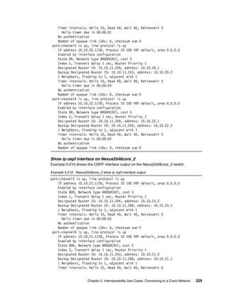 Chapter 5. Interoperability Use Cases: Connecting to a Cisco Network 229
Timer intervals: Hello 10, Dead 40, Wait 40, Retransmit 5
Hello timer due in 00:00:01
No authentication
Number of opaque link LSAs: 0, checksum sum 0
port-channel5 is up, line protocol is up
IP address 10.10.20.1/30, Process ID 100 VRF default, area 0.0.0.0
Enabled by interface configuration
State DR, Network type BROADCAST, cost 5
Index 1, Transmit delay 1 sec, Router Priority 1
Designated Router ID: 10.10.11.249, address: 10.10.20.1
Backup Designated Router ID: 10.10.11.243, address: 10.10.20.2
1 Neighbors, flooding to 1, adjacent with 1
Timer intervals: Hello 10, Dead 40, Wait 40, Retransmit 5
Hello timer due in 00:00:04
No authentication
Number of opaque link LSAs: 0, checksum sum 0
port-channel6 is up, line protocol is up
IP address 10.10.22.1/30, Process ID 100 VRF default, area 0.0.0.0
Enabled by interface configuration
State DR, Network type BROADCAST, cost 5
Index 2, Transmit delay 1 sec, Router Priority 1
Designated Router ID: 10.10.11.249, address: 10.10.22.1
Backup Designated Router ID: 10.10.11.244, address: 10.10.22.2
1 Neighbors, flooding to 1, adjacent with 1
Timer intervals: Hello 10, Dead 40, Wait 40, Retransmit 5
Hello timer due in 00:00:02
No authentication
Number of opaque link LSAs: 0, checksum sum 0
Show ip ospf interface on Nexus5548core_2
Example 5-210 shows the OSPF interface output on the Nexus5548core_2 switch.
Example 5-210 Nexus5548core_2 show ip ospf interface output
port-channel5 is up, line protocol is up
IP address 10.10.23.1/30, Process ID 100 VRF default, area 0.0.0.0
Enabled by interface configuration
State BDR, Network type BROADCAST, cost 5
Index 1, Transmit delay 1 sec, Router Priority 1
Designated Router ID: 10.10.11.244, address: 10.10.23.2
Backup Designated Router ID: 10.10.11.200, address: 10.10.23.1
1 Neighbors, flooding to 1, adjacent with 1
Timer intervals: Hello 10, Dead 40, Wait 40, Retransmit 5
Hello timer due in 00:00:03
No authentication
Number of opaque link LSAs: 0, checksum sum 0
port-channel6 is up, line protocol is up
IP address 10.10.21.1/30, Process ID 100 VRF default, area 0.0.0.0
Enabled by interface configuration
State BDR, Network type BROADCAST, cost 5
Index 2, Transmit delay 1 sec, Router Priority 1
Designated Router ID: 10.10.11.243, address: 10.10.21.2
Backup Designated Router ID: 10.10.11.200, address: 10.10.21.1
1 Neighbors, flooding to 1, adjacent with 1
Timer intervals: Hello 10, Dead 40, Wait 40, Retransmit 5
 