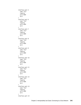Chapter 5. Interoperability Use Cases: Connecting to a Cisco Network 243
interface port 5
name "ISL"
tagging
pvid 4094
exit
!
interface port 6
name "ISL"
tagging
pvid 4094
exit
!
interface port 7
name "ISL"
tagging
pvid 4094
exit
!
interface port 8
name "ISL"
tagging
pvid 4094
exit
!
interface port 9
name "ISL"
tagging
pvid 4094
exit
!
interface port 10
name "ISL"
tagging
pvid 4094
exit
!
interface port 11
name "ISL"
tagging
pvid 4094
exit
!
interface port 12
name "ISL"
tagging
pvid 4094
exit
!
interface port 13
name "ISL"
tagging
pvid 4094
exit
!
interface port 14
 