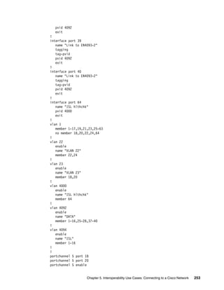 Chapter 5. Interoperability Use Cases: Connecting to a Cisco Network 253
pvid 4092
exit
!
interface port 39
name "Link to EN4093-2"
tagging
tag-pvid
pvid 4092
exit
!
interface port 40
name "Link to EN4093-2"
tagging
tag-pvid
pvid 4092
exit
!
interface port 64
name "ISL hlthchk"
pvid 4000
exit
!
vlan 1
member 1-17,19,21,23,25-63
no member 18,20,22,24,64
!
vlan 22
enable
name "VLAN 22"
member 22,24
!
vlan 23
enable
name "VLAN 23"
member 18,20
!
vlan 4000
enable
name "ISL hlthchk"
member 64
!
vlan 4092
enable
name "DATA"
member 1-16,25-28,37-40
!
vlan 4094
enable
name "ISL"
member 1-16
!
!
portchannel 5 port 18
portchannel 5 port 20
portchannel 5 enable
 