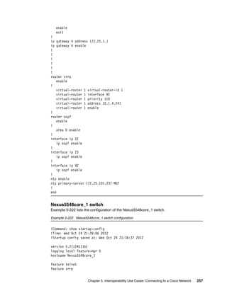Chapter 5. Interoperability Use Cases: Connecting to a Cisco Network 257
enable
exit
!
ip gateway 4 address 172.25.1.1
ip gateway 4 enable
!
!
!
!
!
!
router vrrp
enable
!
virtual-router 1 virtual-router-id 1
virtual-router 1 interface 92
virtual-router 1 priority 110
virtual-router 1 address 10.1.4.241
virtual-router 1 enable
!
router ospf
enable
!
area 0 enable
!
interface ip 22
ip ospf enable
!
interface ip 23
ip ospf enable
!
interface ip 92
ip ospf enable
!
ntp enable
ntp primary-server 172.25.101.237 MGT
!
end
Nexus5548core_1 switch
Example 5-222 lists the configuration of the Nexus5548core_1 switch.
Example 5-222 Nexus5548core_1 switch configuration
!Command: show startup-config
!Time: Wed Oct 24 21:39:06 2012
!Startup config saved at: Wed Oct 24 21:38:37 2012
version 5.2(1)N1(1b)
logging level feature-mgr 0
hostname Nexus5548core_1
feature telnet
feature vrrp
 