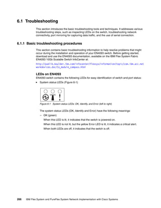 266 IBM Flex System and PureFlex System Network Implementation with Cisco Systems
6.1 Troubleshooting
This section introduces the basic troubleshooting tools and techniques. It addresses various
troubleshooting steps, such as inspecting LEDs on the switch, troubleshooting network
connectivity, port mirroring for capturing data traffic, and the use of serial connection.
6.1.1 Basic troubleshooting procedures
This section contains basic troubleshooting information to help resolve problems that might
occur during the installation and operation of your EN4093 switch. Before getting started,
download and use the EN4093 documentation, available on the IBM Flex System Fabric
EN4093 10Gb Scalable Switch InfoCenter at:
http://publib.boulder.ibm.com/infocenter/flexsys/information/topic/com.ibm.acc.net
workdevices.doc/Io_module_compass.html
LEDs on EN4093
EN4093 switch contains the following LEDs for easy identification of switch and port status:
System status LEDs (Figure 6-1)
Figure 6-1 System status LEDs: OK, Identify, and Error (left to right)
The system status LEDs (OK, Identify and Error) have the following meanings:
– OK (green)
When this LED is lit, it indicates that the switch is powered on.
When this LED is not lit, but the yellow Error LED is lit, it indicates a critical alert.
When both LEDs are off, it indicates that the switch is off.
 