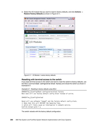 280 IBM Flex System and PureFlex System Network Implementation with Cisco Systems
3. Select the I/O module that you want to reset to factory defaults, and click Actions 
Restore Factory Defaults as shown in Figure 6-11.
Figure 6-11 I/O Module 1 restore factory defaults
Resetting with terminal access to the switch
If you have terminal access to the switch and want to reset the switch to factory defaults, use
the ISCLI command boot configuration-block factory and reload the switch as shown in
Example 6-7.
Example 6-7 Resetting to factory defaults using ISCLI
EN4093flex_2(config)#boot configuration-block factory
Next boot will use factory default config block instead of active.
EN4093flex_2(config)#reload
Reset will use software "image2" and the factory default config block.
>> Note that this will RESTART the Spanning Tree,
>> which will likely cause an interruption in network service.
Confirm reload (y/n) ? y
The switch reloads with the factory default configuration.
 