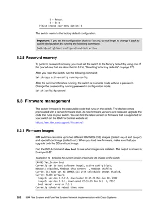 282 IBM Flex System and PureFlex System Network Implementation with Cisco Systems
5 - Reboot
6 - Exit
Please choose your menu option: 6
The switch resets to the factory default configuration.
6.2.5 Password recovery
To perform password recovery, you must set the switch to the factory default by using one of
the procedures that are described in 6.2.4, “Resetting to factory defaults” on page 276.
After you reset the switch, run the following command:
Switch#copy active-config running-config
After the command finishes running, the switch is in enable mode without a password.
Change the password by running password in configuration mode:
Switch(config)#password
6.3 Firmware management
The switch firmware is the executable code that runs on the switch. The device comes
preinstalled with a certain firmware level. As new firmware versions are released, upgrade the
code that runs on your switch. You can find the latest version of firmware that is supported for
your switch on the IBM Fix Central website at:
http://www.ibm.com/support/fixcentral
6.3.1 Firmware images
IBM switches can store up to two different IBM NOS (OS) images (called image1 and image2)
and special boot image (called boot). When you load new firmware, make sure that you
upgrade both the OS and boot image.
Run the ISCLI command show boot to see what images are installed. The output is shown in
Example 6-12.
Example 6-12 Showing the current version of boot and OS images on the switch
EN4093flex_2#show boot
Currently set to boot software image1, active config block.
NetBoot: disabled, NetBoot tftp server: , NetBoot cfgfile:
Current CLI mode set to IBMNOS-CLI with selectable prompt enabled.
Current FLASH software:
image1: version 7.2.2.2, downloaded 14:55:26 Mon Jun 18, 2012
image2: version 7.3.1, downloaded 22:55:05 Mon Oct 1, 2012
boot kernel: version 7.3.1
Currently scheduled reboot time: none
Important: If you set the configuration block to factory, do not forget to change it back to
active configuration by running the following command:
Switch(config)#boot configuration-block active
 
