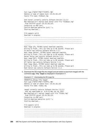 286 IBM Flex System and PureFlex System Network Implementation with Cisco Systems
Port type ["DATA"/"MGT"/"EXTM"]: MGT
Address or name of remote host: 172.25.101.237
Source file name: 7310boot.img
boot kernel currently contains Software Version 7.2.2.2
New download will replace boot kernel with file "7310boot.img"
from FTP/TFTP server 172.25.101.237.
Connecting via MGT port.
Confirm download operation (y/n) ? y
Starting download...
File appears valid
Download in progress
........................................................................
........................................................................
........................................................................
........................................................................
........
Boot image (FS, 7577851 bytes) download complete.
Writing to flash...This can take up to 90 seconds. Please wait
FS Sector now contains Software Version 7.3.1
Boot image (Kernel, 7577851 bytes) download complete.
Writing to flash...This can take up to 90 seconds. Please wait
Kernel Sector now contains Software Version 7.3.1
Boot image (DFT, 7577851 bytes) download complete.
Writing to flash...This can take up to 90 seconds. Please wait
DFT Sector now contains Software Version 7.3.1
Boot image (Boot, 7577851 bytes) download complete.
Writing to flash...This can take up to 90 seconds. Please wait
Boot Sector now contains Software Version 7.3.1
5. Download the OS image file into image2 and set switch to boot from image2 with the
command copy tftp image2 as displayed in Example 6-17.
Example 6-17 Downloading the OS image file
EN4093flex_2#copy tftp image2
Port type ["DATA"/"MGT"/"EXTM"]: MGT
Address or name of remote host: 172.25.101.237
Source file name: 7310os.img
image2 currently contains Software Version 7.2.2.2
that was downloaded at 6:57:31 Mon Jun 18, 2012.
New download will replace image2 with file "7310os.img"
from FTP/TFTP server 172.25.101.237.
Connecting via MGT port.
Confirm download operation (y/n) ? y
Starting download...
File appears valid
Download in progress
........................................................................
........................................................................
........................................................................
........................................................................
........................................................................
 