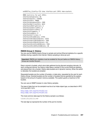 Chapter 6. Troubleshooting and maintenance 297
en4093flex_1(config-if)# show interface port INTA1 rmon-counters
------------------------------------------------------------------
RMON statistics for port INTA1:
etherStatsDropEvents: NA
etherStatsOctets: 7305626
etherStatsPkts: 48686
etherStatsBroadcastPkts: 4380
etherStatsMulticastPkts: 6612
etherStatsCRCAlignErrors: 0
etherStatsUndersizePkts: 0
etherStatsOversizePkts: 0
etherStatsFragments: 2
etherStatsJabbers: 0
etherStatsCollisions: 0
etherStatsPkts64Octets: 27445
etherStatsPkts65to127Octets: 12253
etherStatsPkts128to255Octets: 1046
etherStatsPkts256to511Octets: 619
etherStatsPkts512to1023Octets: 7283
etherStatsPkts1024to1518Octets: 38
RMON Group 2: History
You can use the RMON History Group to sample and archive Ethernet statistics for a specific
interface during a specific time interval. History sampling is done per port.
Data is stored in buckets, which store data gathered during discreet sampling intervals. At
each configured interval, the History index takes a sample of the current Ethernet statistics,
and places them into a bucket. History data buckets are in dynamic memory. When the switch
is rebooted, the buckets are emptied.
Requested buckets are the number of buckets, or data slots, requested by the user for each
History Group. Granted buckets are the number of buckets that are granted by the system,
based on the amount of system memory available. The system grants a maximum of 50
buckets.
You can use an SNMP browser to view History samples.
The type of data that can be sampled must be of an Index object type, as described in RFC
1213 and RFC 1573:
http://www.ietf.org/rfc/rfc1213.txt
http://www.ietf.org/rfc/rfc1573.txt
The most common data type for the History sample is as follows:
1.3.6.1.2.1.2.2.1.1.<x>
The last digit (x) represents the number of the port to monitor.
Important: RMON port statistics must be enabled for the port before an RMON History
Group can monitor the port.
 