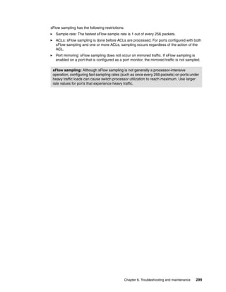 Chapter 6. Troubleshooting and maintenance 299
sFlow sampling has the following restrictions:
Sample rate: The fastest sFlow sample rate is 1 out of every 256 packets.
ACLs: sFlow sampling is done before ACLs are processed. For ports configured with both
sFlow sampling and one or more ACLs, sampling occurs regardless of the action of the
ACL.
Port mirroring: sFlow sampling does not occur on mirrored traffic. If sFlow sampling is
enabled on a port that is configured as a port monitor, the mirrored traffic is not sampled.
sFlow sampling: Although sFlow sampling is not generally a processor-intensive
operation, configuring fast sampling rates (such as once every 256 packets) on ports under
heavy traffic loads can cause switch processor utilization to reach maximum. Use larger
rate values for ports that experience heavy traffic.
 