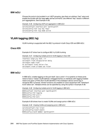 314 IBM Flex System and PureFlex System Network Implementation with Cisco Systems
IBM isCLI
Choose the ports to be bundled in an LACP grouping, give them an arbitrary “key” value and
enable the bundle with the lacp mode active command. Use different “key” values in different
port aggregations. See Example A-36.
Example: A-36 Configuring LACP port aggregation in IBM isCLI
switch(config)# interface port <portX-portY>
switch(config-if)# lacp key <key>
switch(config-if)# lacp mode active
VLAN tagging (802.1q)
VLAN trunking is supported with the 802.1q protocol in both Cisco IOS and IBM isCLI.
Cisco IOS
Example A-37 show how to configure 802.1q VLAN trunking.
Example: A-37 Configuring multiple ports for VLAN tagging in Cisco IOS
interface range gig <0/X - Y>
switchport trunk encapsulation dot1q
switchport mode trunk
no switchport trunk native vlan
switchport trunk allowed van <vlan>
IBM isCLI
In IBM isCLI, enable tagging on the port itself. Use a pvid=1 if no systems on these ports
need to have a “native” VLAN defined. Untagged frames on interfaces with tagging enabled
need to be given a PVID (Port VLAN identifier) if the endstation device cannot tag or
recognize 802.1q frames. Similar functions are enabled on Cisco equipment with “switchport
trunk native van”. Multiple entries can be specified by using the syntax in Example A-38.
Example: A-38 Configuring multiple ports for VLAN tagging in IBM isCLI
8264(config)# interface port <portX-portY>
8264(config-if)# tagging
8264(config-if)# pvid 1
8264(config-if)# exit
Example A-39 shows how to create VLANs and assign ports in IBM isCLI.
Example: A-39 Creating VLANs and assigning ports in IBM isCLI
switch(config)# vlan <vlan>
switch(config-vlan)# enable
8264(config-vlan)# member <portX-portY>
 