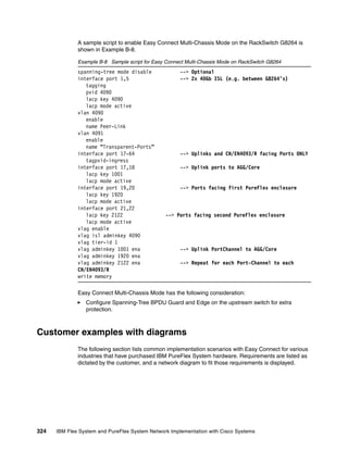324 IBM Flex System and PureFlex System Network Implementation with Cisco Systems
A sample script to enable Easy Connect Multi-Chassis Mode on the RackSwitch G8264 is
shown in Example B-8.
Example B-8 Sample script for Easy Connect Multi-Chassis Mode on RackSwitch G8264
spanning-tree mode disable --> Optional
interface port 1,5 --> 2x 40Gb ISL (e.g. between G8264’s)
tagging
pvid 4090
lacp key 4090
lacp mode active
vlan 4090
enable
name Peer-Link
vlan 4091
enable
name “Transparent-Ports”
interface port 17-64 --> Uplinks and CN/EN4093/R facing Ports ONLY
tagpvid-ingress
interface port 17,18 --> Uplink ports to AGG/Core
lacp key 1001
lacp mode active
interface port 19,20 --> Ports facing first PureFlex enclosure
lacp key 1920
lacp mode active
interface port 21,22
lacp key 2122 --> Ports facing second PureFlex enclosure
lacp mode active
vlag enable
vlag isl adminkey 4090
vlag tier-id 1
vlag adminkey 1001 ena --> Uplink PortChannel to AGG/Core
vlag adminkey 1920 ena
vlag adminkey 2122 ena --> Repeat for each Port-Channel to each
CN/EN4093/R
write memory
Easy Connect Multi-Chassis Mode has the following consideration:
Configure Spanning-Tree BPDU Guard and Edge on the upstream switch for extra
protection.
Customer examples with diagrams
The following section lists common implementation scenarios with Easy Connect for various
industries that have purchased IBM PureFlex System hardware. Requirements are listed as
dictated by the customer, and a network diagram to fit those requirements is displayed.
 