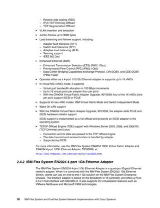 30 IBM Flex System and PureFlex System Network Implementation with Cisco Systems
– Receive side scaling (RSS)
– IPv4 TCP Chimney Offload
– TCP Segmentation Offload
VLAN insertion and extraction
Jumbo frames up to 9000 bytes
Load balancing and failover support, including:
– Adapter fault tolerance (AFT)
– Switch fault tolerance (SFT)
– Adaptive load balancing (ALB)
– Teaming support
– IEEE 802.3ad
Enhanced Ethernet (draft):
– Enhanced Transmission Selection (ETS) (P802.1Qaz)
– Priority-based Flow Control (PFC) (P802.1Qbb)
– Data Center Bridging Capabilities eXchange Protocol, CIN-DCBX, and CEE-DCBX
(P802.1Qaz)
Operates either as a 4-port 1/10 Gb Ethernet adapter or supports up to 16 vNICs
In virtual NIC (vNIC) mode, it supports:
– Virtual port bandwidth allocation in 100 Mbps increments
– Up to 16 virtual ports per adapter (four per port)
– With the CN4054 Virtual Fabric Adapter Upgrade, 90Y3558, four of the 16 vNICs (one
per port) support iSCSI or FCoE
Supports for two vNIC modes: IBM Virtual Fabric Mode and Switch Independent Mode
Wake On LAN support
With the CN4054 Virtual Fabric Adapter Upgrade, 90Y3558, the adapter adds FCoE and
iSCSI hardware initiator support
iSCSI support is implemented as a full offload and presents an iSCSI adapter to the
operating system
TCP/IP Offload Engine (TOE) support with Windows Server 2003, 2008, and 2008 R2
(TCP Chimney) and Linux:
– Connection and its state are passed to the TCP offload engine
– The data transmit and receive function is handled by adapter
– Supported by iSCSI
For more information, see the IBM Flex System CN4054 10Gb Virtual Fabric Adapter and
EN4054 4-port 10Gb Ethernet Adapter, TIPS0868, at:
http://www.redbooks.ibm.com/abstracts/tips0868.html
2.4.2 IBM Flex System EN2024 4-port 1Gb Ethernet Adapter
The IBM Flex System EN2024 4-port 1Gb Ethernet Adapter is a quad-port Gigabit Ethernet
network adapter. When it is combined with the IBM Flex System EN2092 1Gb Ethernet
Switch, clients can use an end-to-end 1 Gb solution on the IBM Flex System Enterprise
Chassis. The EN2024 adapter is based on the Broadcom 5718 controller, and offers a PCIe
2.0 x1 host interface with MSI/MSI-X. It also supports I/O virtualization features such as
VMware NetQueue and Microsoft VMQ technologies.
 