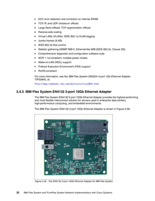 32 IBM Flex System and PureFlex System Network Implementation with Cisco Systems
ECC error detection and correction on internal SRAM
TCP, IP, and UDP checksum offload
Large Send offload, TCP segmentation offload
Receive-side scaling
Virtual LANs (VLANs): IEEE 802.1q VLAN tagging
Jumbo frames (9 KB)
IEEE 802.3x flow control
Statistic gathering (SNMP MIB II, Ethernet-like MIB [IEEE 802.3x, Clause 30])
Comprehensive diagnostic and configuration software suite
ACPI 1.1a-compliant; multiple power modes
Wake-on-LAN (WOL) support
Preboot Execution Environment (PXE) support
RoHS-compliant
For more information, see the IBM Flex System EN2024 4-port 1Gb Ethernet Adapter,
TIPS0845, at:
http://www.redbooks.ibm.com/abstracts/tips0845.html
2.4.3 IBM Flex System EN4132 2-port 10Gb Ethernet Adapter
The IBM Flex System EN4132 2-port 10Gb Ethernet Adapter provides the highest-performing
and most flexible interconnect solution for servers used in enterprise data centers,
high-performance computing, and embedded environments.
The IBM Flex System EN4132 2-port 10Gb Ethernet Adapter is shown in Figure 2-26.
Figure 2-26 The EN4132 2-port 10Gb Ethernet Adapter for IBM Flex System
 