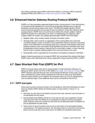 Chapter 4. Layer 3 Overview 47
Cisco Nexus switches support RIPv2 without the need for a L3 license. RIPv2 is Internet
Standard STD56, RFC 2453 (http://www.ietf.org/rfc/rfc2453, 1998).
4.6 Enhanced Interior Gateway Routing Protocol (EIGRP)
EIGRP is a Cisco-proprietary advanced distance vector routing protocol. It has optimizations
to minimize routing instability that is incurred during topology changes and to maximize
bandwidth and processing power of the router. The Diffusing Update Algorithm (DUAL)
ensures loop-free operation and provides for fast convergence. Unlike other distance vector
routing protocols, EIGRP does not synchronize its tables with periodic updates. Instead,
EIGRP exchanges full routing tables only when it is establishing new neighbors. After
neighbor tables are shared, only updates get exchanged. EIGRP uses three tables:
Neighbor table, which contains details of directly connected routers.
Topology table, which contains an aggregation of the routing tables from all directly
connected neighbor routers. It contains a list of destination networks with their associated
metrics. Every destination in the topology table has a successor route (fastest route) and a
feasible successor route (next fastest route) identified and stored in the table. Each route
is designated as either passive, meaning that the route state is stable, or active meaning
that the router is actively updating details of the route and should not be used.
Routing table, which is populated by the successor and feasible successors if identified.
System networking switches do not support EIGRP. Any connected Cisco devices that share
EIGRP routes must redistribute them using a supported routing protocol like RIPv2 or OSPF.
4.7 Open Shortest Path First (OSPF) for IPv4
OSPF is the most widely used interior routing protocol in large enterprise networks. It is
defined as OSPF version 2 for IPv4 in RFC 2328 (http://www.ietf.org/rfc/rfc2328, 1998).
OSPF networks scale well because they can be logically divided into routing areas. Each
area is identified by a 32-bit number expressed as a decimal or often as an octet dotted
decimal number similar to an IP address. By convention area 0 (or 0.0.0.0) represents the
core or backbone region. Each additional area must be connected to area 0.0.0.0.
4.7.1 OSPF area types
Areas inject summary routing information into the backbone, which then distributes it to other
areas as needed. OSPF defines the following types of areas (shown in Figure 4-1 on
page 48):
Stub area: An area that is connected to only one other area. External route information is
not distributed into stub areas.
Not-So-Stubby-Area (NSSA): Similar to a stub area but with more capabilities. Routes
originating from within the NSSA can be propagated to adjacent transit and backbone
areas. External routes from outside the stub area can be advertised within the NSSA, but
are not distributed into other areas.
Transit Area: An area that allows area summary information to be exchanged between
routing devices. The backbone (area 0), any area that contains a virtual link to connect two
areas, and any area that is not a stub area or an NSSA are considered transit areas.
 