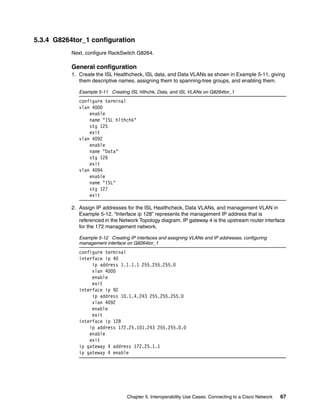 Chapter 5. Interoperability Use Cases: Connecting to a Cisco Network 67
5.3.4 G8264tor_1 configuration
Next, configure RackSwitch G8264.
General configuration
1. Create the ISL Healthcheck, ISL data, and Data VLANs as shown in Example 5-11, giving
them descriptive names, assigning them to spanning-tree groups, and enabling them.
Example 5-11 Creating ISL hlthchk, Data, and ISL VLANs on G8264tor_1
configure terminal
vlan 4000
enable
name "ISL hlthchk"
stg 125
exit
vlan 4092
enable
name "Data"
stg 126
exit
vlan 4094
enable
name "ISL"
stg 127
exit
2. Assign IP addresses for the ISL Healthcheck, Data VLANs, and management VLAN in
Example 5-12. “Interface ip 128” represents the management IP address that is
referenced in the Network Topology diagram. IP gateway 4 is the upstream router interface
for the 172 management network.
Example 5-12 Creating IP interfaces and assigning VLANs and IP addresses, configuring
management interface on G8264tor_1
configure terminal
interface ip 40
ip address 1.1.1.1 255.255.255.0
vlan 4000
enable
exit
interface ip 92
ip address 10.1.4.243 255.255.255.0
vlan 4092
enable
exit
interface ip 128
ip address 172.25.101.243 255.255.0.0
enable
exit
ip gateway 4 address 172.25.1.1
ip gateway 4 enable
 