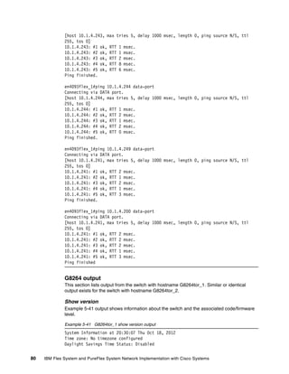 80 IBM Flex System and PureFlex System Network Implementation with Cisco Systems
[host 10.1.4.243, max tries 5, delay 1000 msec, length 0, ping source N/S, ttl
255, tos 0]
10.1.4.243: #1 ok, RTT 1 msec.
10.1.4.243: #2 ok, RTT 1 msec.
10.1.4.243: #3 ok, RTT 2 msec.
10.1.4.243: #4 ok, RTT 8 msec.
10.1.4.243: #5 ok, RTT 6 msec.
Ping finished.
en4093flex_1#ping 10.1.4.244 data-port
Connecting via DATA port.
[host 10.1.4.244, max tries 5, delay 1000 msec, length 0, ping source N/S, ttl
255, tos 0]
10.1.4.244: #1 ok, RTT 1 msec.
10.1.4.244: #2 ok, RTT 2 msec.
10.1.4.244: #3 ok, RTT 1 msec.
10.1.4.244: #4 ok, RTT 2 msec.
10.1.4.244: #5 ok, RTT 0 msec.
Ping finished.
en4093flex_1#ping 10.1.4.249 data-port
Connecting via DATA port.
[host 10.1.4.241, max tries 5, delay 1000 msec, length 0, ping source N/S, ttl
255, tos 0]
10.1.4.241: #1 ok, RTT 2 msec.
10.1.4.241: #2 ok, RTT 1 msec.
10.1.4.241: #3 ok, RTT 2 msec.
10.1.4.241: #4 ok, RTT 1 msec.
10.1.4.241: #5 ok, RTT 3 msec.
Ping finished.
en4093flex_1#ping 10.1.4.200 data-port
Connecting via DATA port.
[host 10.1.4.241, max tries 5, delay 1000 msec, length 0, ping source N/S, ttl
255, tos 0]
10.1.4.241: #1 ok, RTT 2 msec.
10.1.4.241: #2 ok, RTT 2 msec.
10.1.4.241: #3 ok, RTT 2 msec.
10.1.4.241: #4 ok, RTT 1 msec.
10.1.4.241: #5 ok, RTT 3 msec.
Ping finished
G8264 output
This section lists output from the switch with hostname G8264tor_1. Similar or identical
output exists for the switch with hostname G8264tor_2.
Show version
Example 5-41 output shows information about the switch and the associated code/firmware
level.
Example 5-41 G8264tor_1 show version output
System Information at 20:30:07 Thu Oct 18, 2012
Time zone: No timezone configured
Daylight Savings Time Status: Disabled
 