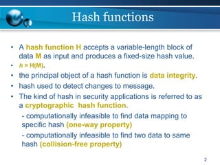 2
Hash functions
• A hash function H accepts a variable-length block of
data M as input and produces a fixed-size hash value.
• h = H(M).
• the principal object of a hash function is data integrity.
• hash used to detect changes to message.
• The kind of hash in security applications is referred to as
a cryptographic hash function.
- computationally infeasible to find data mapping to
specific hash (one-way property)
- computationally infeasible to find two data to same
hash (collision-free property)
 