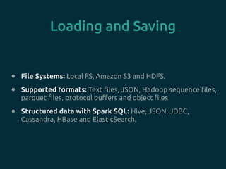 Loading and Saving
• File Systems: Local FS, Amazon S3 and HDFS.
• Supported formats: Text files, JSON, Hadoop sequence files,
parquet files, protocol buffers and object files.
• Structured data with Spark SQL: Hive, JSON, JDBC,
Cassandra, HBase and ElasticSearch.
 