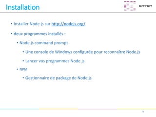 Installation
• Installer Node.js sur http://nodejs.org/
• deux programmes installés :
• Node.js command prompt
• Une console de Windows configurée pour reconnaître Node.js
• Lancer vos programmes Node.js
• NPM
• Gestionnaire de package de Node.js
9
 