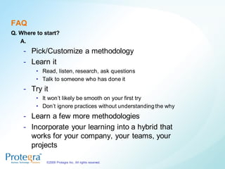 FAQ
Q. Where to start?
   A.
    - Pick/Customize a methodology
    - Learn it
         • Read, listen, research, ask questions
         • Talk to someone who has done it
    - Try it
         • It won‟t likely be smooth on your first try
         • Don‟t ignore practices without understanding the why
    - Learn a few more methodologies
    - Incorporate your learning into a hybrid that
      works for your company, your teams, your
      projects

             ©2009 Protegra Inc. All rights reserved.
 