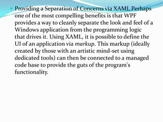  Providing a Separation of Concerns via XAML Perhaps

one of the most compelling benefits is that WPF
provides a way to cleanly separate the look and feel of a
Windows application from the programming logic
that drives it. Using XAML, it is possible to define the
UI of an application via markup. This markup (ideally
created by those with an artistic mind-set using
dedicated tools) can then be connected to a managed
code base to provide the guts of the program's
functionality.

 