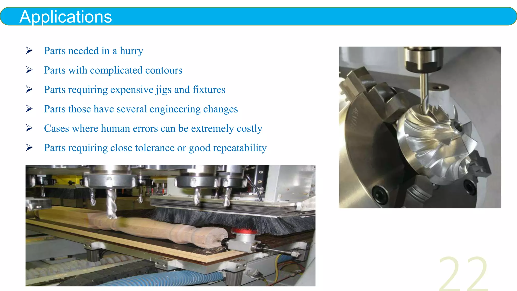 Applications
 Parts needed in a hurry
 Parts with complicated contours
 Parts requiring expensive jigs and fixtures
 Parts those have several engineering changes
 Cases where human errors can be extremely costly
 Parts requiring close tolerance or good repeatability
 