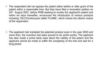 • The respondent did not oppose the patent either before or after grant of the
  patent within a reasonable time. But they have filed a revocation petition on
  24th August 2007, before IPAB seeking to revoke the applicant's patent and
  within six days thereafter, announced the introduction of various products
  including 125-CCmotorcycle called 'FLAME', which shows the ulterior motive
  of the respondent



• The applicant had marketed the patented product even in the year 2003 and
  since then, the invention has been proved to be world worthy. The applicant
  has also made a prima facie case about the validity of the patent and the
  applicant cannot be made to suffer the complexity of the trial and wait for a
  long period
 