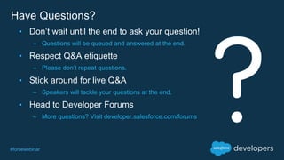 #forcewebinar
▪ Don’t wait until the end to ask your question!
– Questions will be queued and answered at the end.
▪ Respect Q&A etiquette
– Please don’t repeat questions.
▪ Stick around for live Q&A
– Speakers will tackle your questions at the end.
▪ Head to Developer Forums
– More questions? Visit developer.salesforce.com/forums
Have Questions?
 