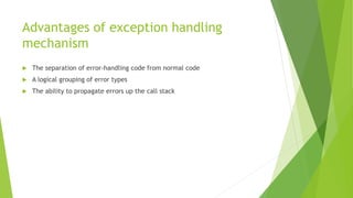 Advantages of exception handling
mechanism
 The separation of error-handling code from normal code
 A logical grouping of error types
 The ability to propagate errors up the call stack
 